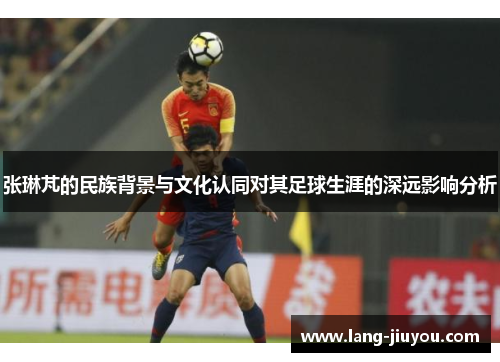 张琳芃的民族背景与文化认同对其足球生涯的深远影响分析