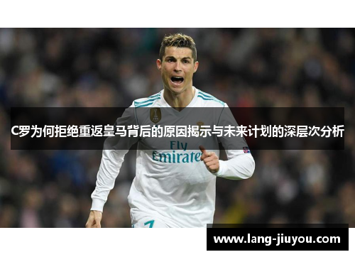 C罗为何拒绝重返皇马背后的原因揭示与未来计划的深层次分析