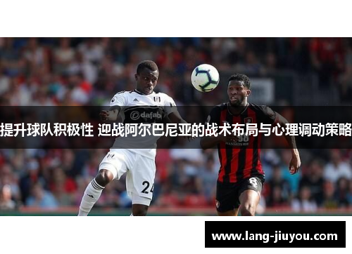 提升球队积极性 迎战阿尔巴尼亚的战术布局与心理调动策略