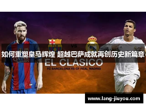 如何重塑皇马辉煌 超越巴萨成就再创历史新篇章