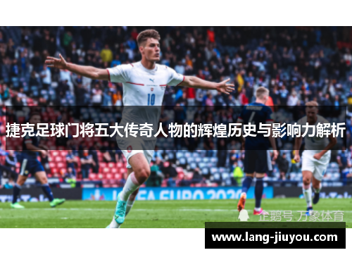 捷克足球门将五大传奇人物的辉煌历史与影响力解析 捷克足球门将五大传奇人物的辉煌历史与影响力解析