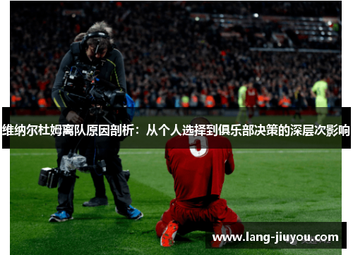 维纳尔杜姆离队原因剖析:从个人选择到俱乐部决策的深层次影响 维纳尔杜姆离队原因剖析:从个人选择到俱乐部决策的深层次影响