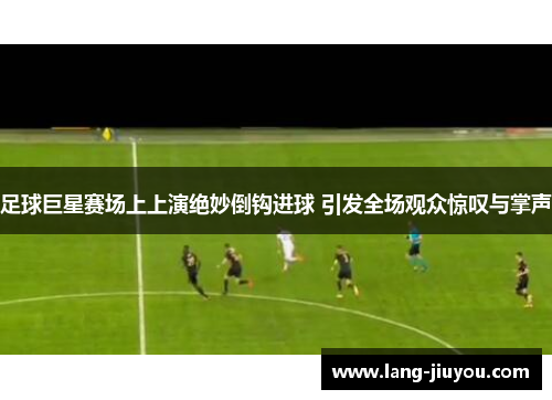 足球巨星赛场上上演绝妙倒钩进球 引发全场观众惊叹与掌声