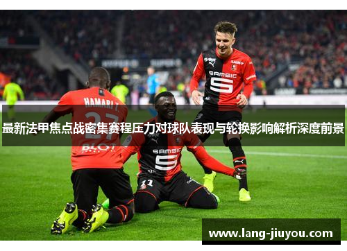 最新法甲焦点战密集赛程压力对球队表现与轮换影响解析深度前景 最新法甲焦点战密集赛程压力对球队表现与轮换影响解析深度前景