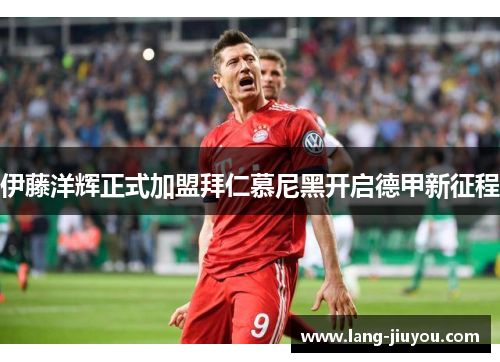 伊藤洋辉正式加盟拜仁慕尼黑开启德甲新征程