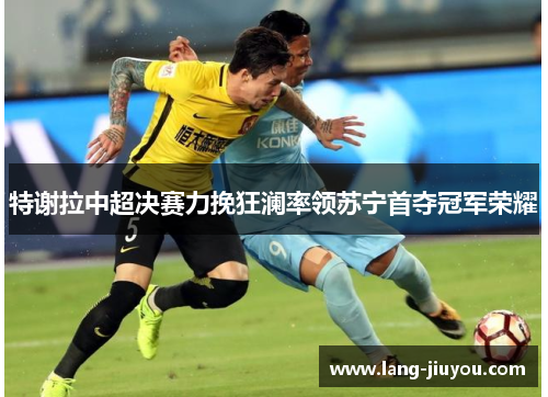 特谢拉中超决赛力挽狂澜率领苏宁首夺冠军荣耀