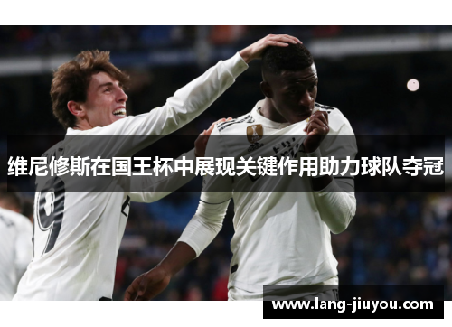 维尼修斯在国王杯中展现关键作用助力球队夺冠