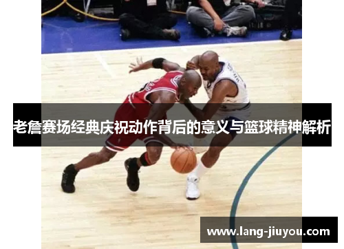 老詹赛场经典庆祝动作背后的意义与篮球精神解析