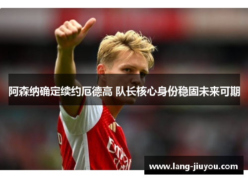 阿森纳确定续约厄德高 队长核心身份稳固未来可期 阿森纳确定续约厄德高 队长核心身份稳固未来可期