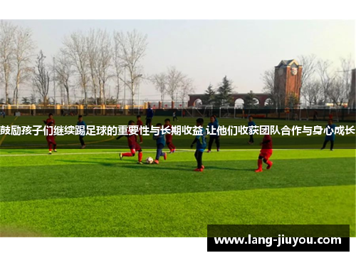 鼓励孩子们继续踢足球的重要性与长期收益 让他们收获团队合作与身心成长