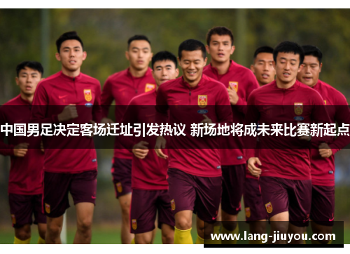 中国男足决定客场迁址引发热议 新场地将成未来比赛新起点 中国男足决定客场迁址引发热议 新场地将成未来比赛新起点