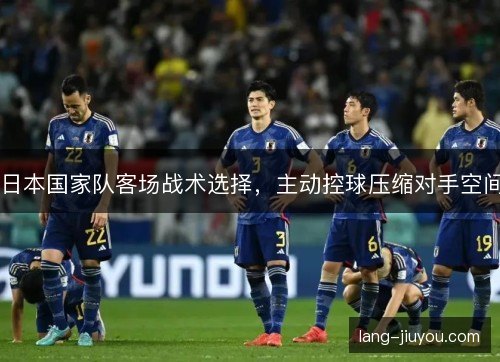 日本国家队客场战术选择,主动控球压缩对手空间 日本国家队客场战术选择,主动控球压缩对手空间